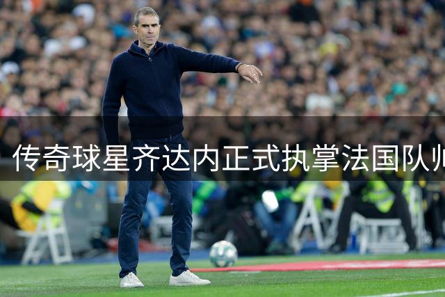 传奇球星齐达内正式执掌法国队帅印 开启国家队执教新征程