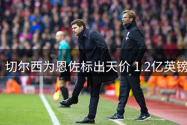 切尔西为恩佐标出天价 1.2亿英镑成转会门槛