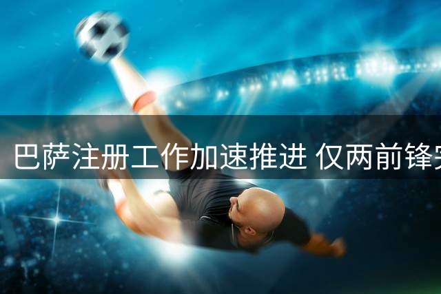 巴萨注册工作加速推进 仅两前锋完成联赛报名备战国