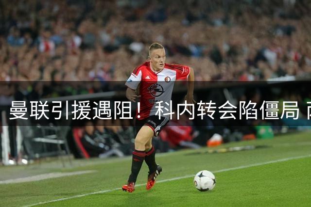 曼联引援遇阻！科内转会陷僵局 两英超悍将成备选方案