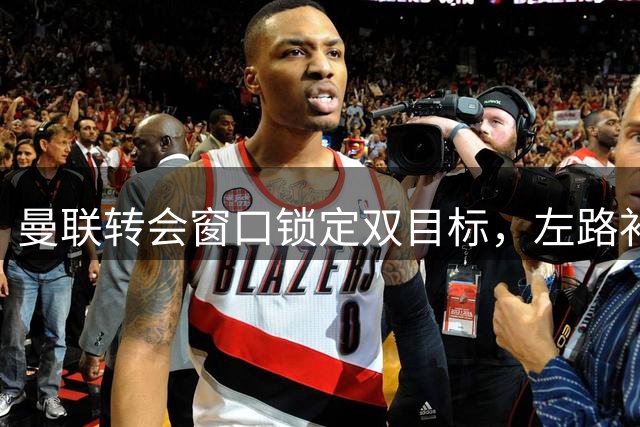 曼联转会窗口锁定双目标，左路补强瞄准霍尔与罗宾逊