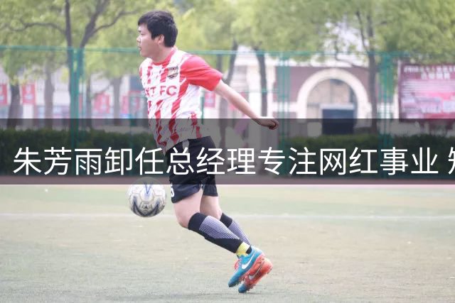 朱芳雨卸任总经理专注网红事业 短视频变现能力获业内认可