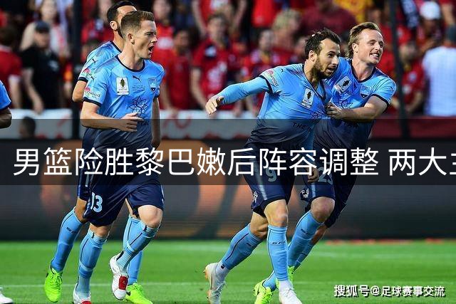 男篮险胜黎巴嫩后阵容调整 两大主力缺席亚运会备战