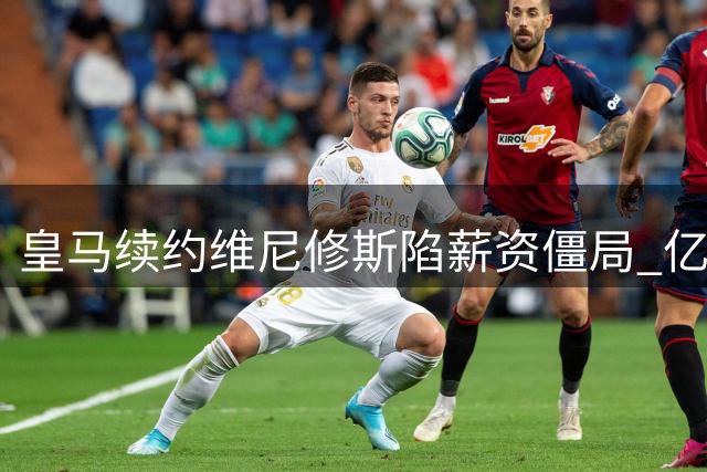 皇马续约维尼修斯陷薪资僵局 亿元新援或成谈判筹码