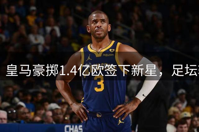 皇马豪掷1.4亿欧签下新星，足坛转会费排行榜洗牌