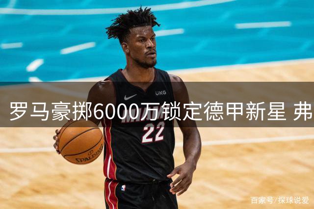 罗马豪掷6000万锁定德甲新星 弗里德金亲自督战夏窗引援