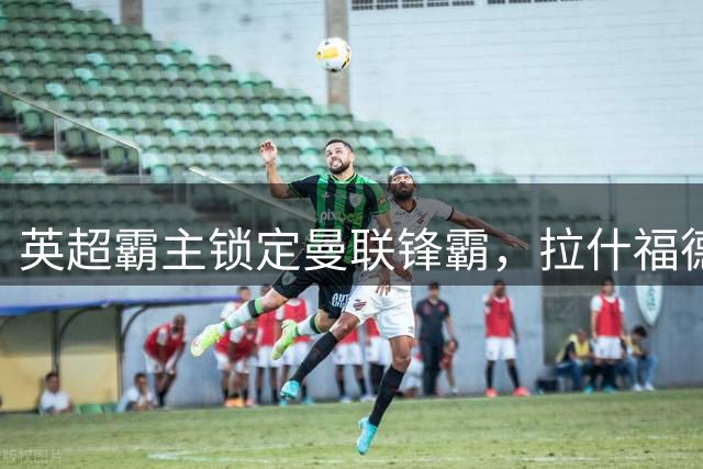 英超霸主锁定曼联锋霸，拉什福德或成阿森纳新锋线王牌