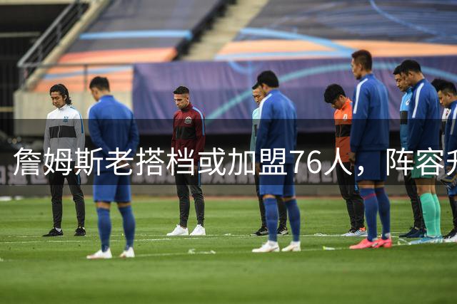 詹姆斯老搭档或加盟76人，阵容升级迎来关键拼图