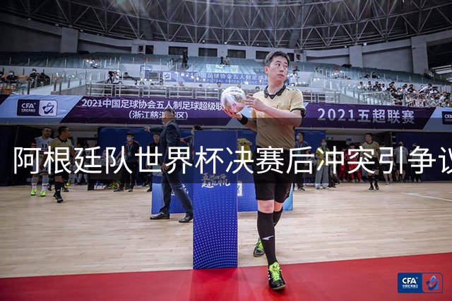阿根廷队世界杯决赛后冲突引争议 球员集体发声避谈暴力事件