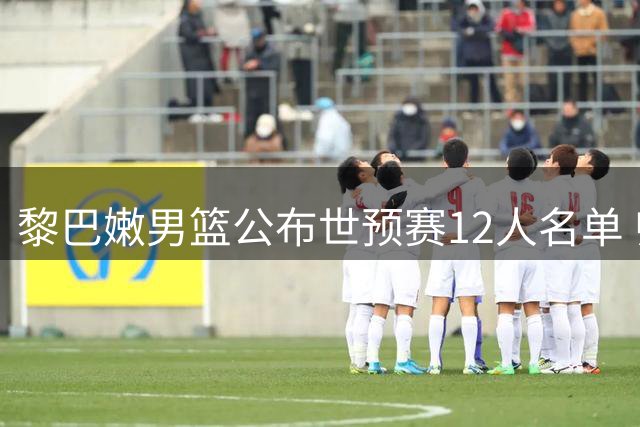 黎巴嫩男篮公布世预赛12人名单 归化新援入选核心缺阵