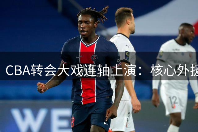 CBA转会大戏连轴上演：核心外援远赴俄罗斯 赵睿回归广东现转机