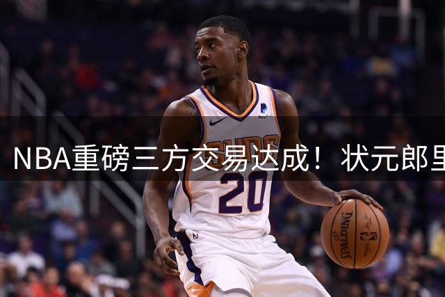 NBA重磅三方交易达成！状元郎里萨谢空降达拉斯